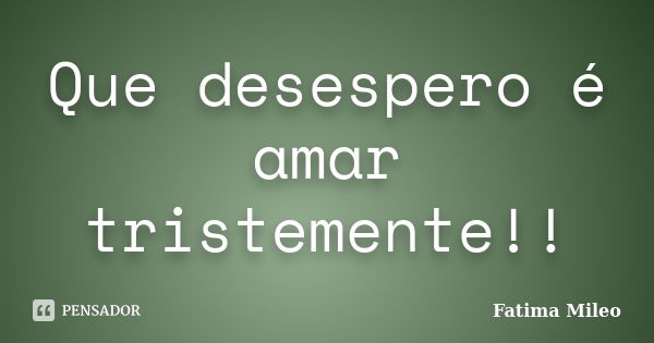 Que desespero é amar tristemente!!... Frase de Fatima Mileo.