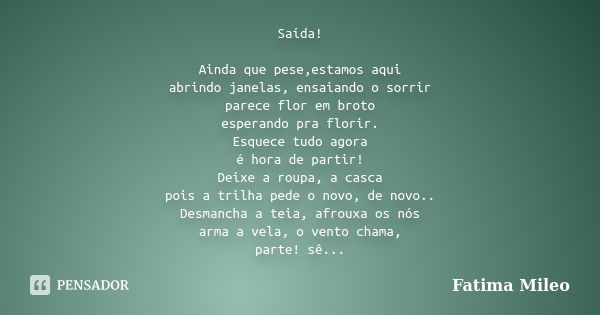 Saída! Ainda que pese,estamos aqui abrindo janelas, ensaiando o sorrir parece flor em broto esperando pra florir. Esquece tudo agora é hora de partir! Deixe a r... Frase de Fatima Mileo.