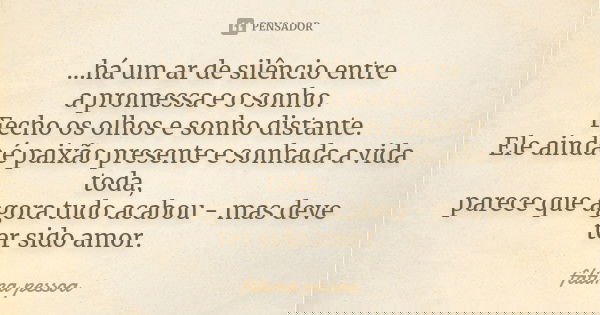 ...há um ar de silêncio entre a promessa e o sonho. Fecho os olhos e sonho distante. Ele ainda é paixão presente e sonhada a vida toda, parece que agora tudo ac... Frase de Fátima Pessoa.