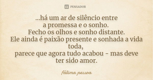 ...há um ar de silêncio entre a promessa e o sonho. Fecho os olhos e sonho distante. Ele ainda é paixão presente e sonhada a vida toda, parece que agora tudo ac... Frase de Fátima Pessoa.