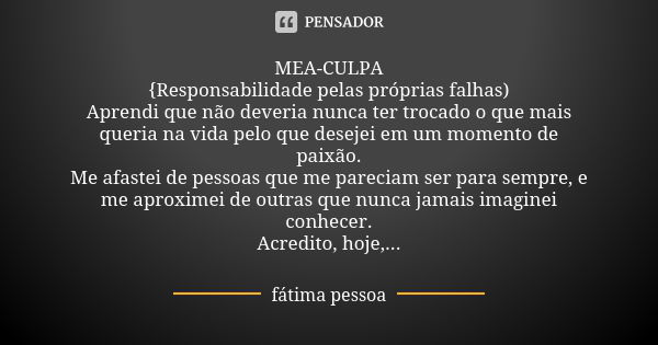 MEA-CULPA {Responsabilidade pelas próprias falhas) Aprendi que não deveria nunca ter trocado o que mais queria na vida pelo que desejei em um momento de paixão.... Frase de Fátima Pessoa.