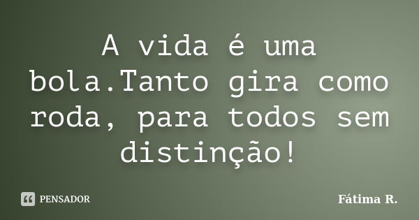 A vida é uma bola.Tanto gira como roda, para todos sem distinção!... Frase de Fátima R.