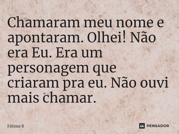 Chamaram meu nome e apontaram. Olhei! Não era Eu. Era um personagem que criaram pra eu. Não ouvi mais chamar.... Frase de Fátima R.