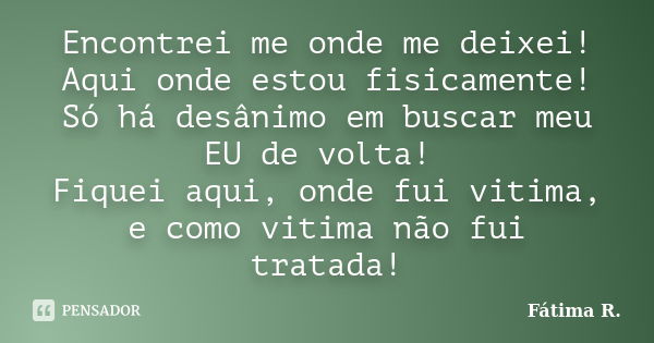 Encontrei me onde me deixei! Aqui onde estou fisicamente! Só há desânimo em buscar meu EU de volta! Fiquei aqui, onde fui vitima, e como vitima não fui tratada!... Frase de Fátima R.