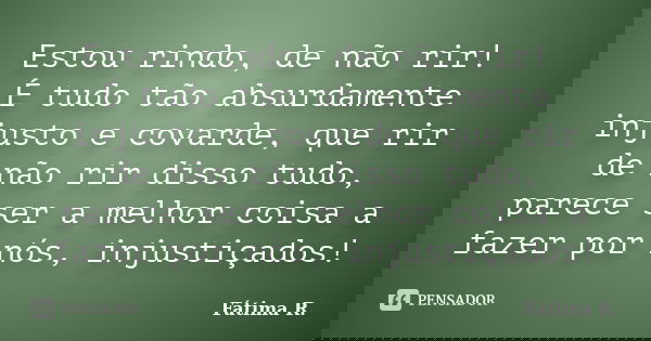 Estou rindo, de não rir! É tudo tão absurdamente injusto e covarde, que rir de não rir disso tudo, parece ser a melhor coisa a fazer por nós, injustiçados!... Frase de Fátima R..