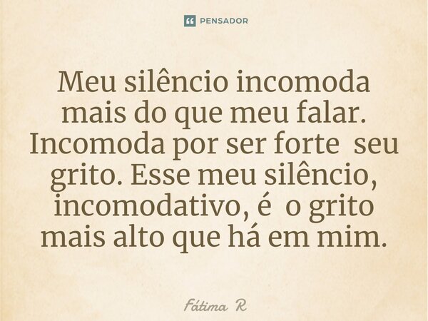 Meu silêncio incomoda mais do que meu falar.
Incomoda por ser forte seu grito. Esse meu silêncio, incomodativo, é o grito mais alto que há em mim.⁠... Frase de Fátima R.