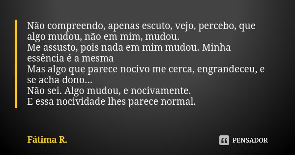 Não compreendo, apenas escuto, vejo, percebo, que algo mudou, não em mim, mudou. Me assusto, pois nada em mim mudou. Minha essência é a mesma Mas algo que parec... Frase de Fátima R.