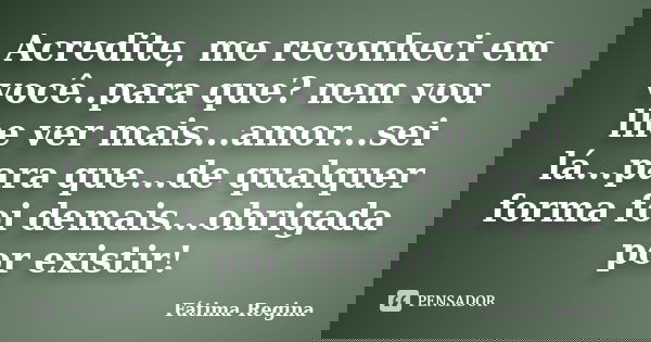 Acredite, me reconheci em você..para que? nem vou lhe ver mais...amor...sei lá...para que...de qualquer forma foi demais...obrigada por existir!... Frase de Fatima Regina.