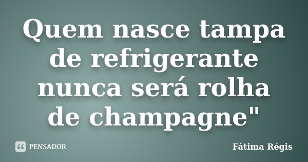 Quem nasce tampa de refrigerante nunca será rolha de champagne"... Frase de Fátima Régis.