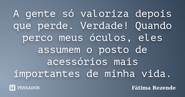 A gente só valoriza depois que perde. Verdade! Quando perco meus óculos, eles assumem o posto de acessórios mais importantes de minha vida.... Frase de Fátima Rezende.