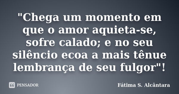 "Chega um momento em que o amor aquieta-se, sofre calado; e no seu silêncio ecoa a mais tênue lembrança de seu fulgor"!... Frase de Fátima S. Alcântara.