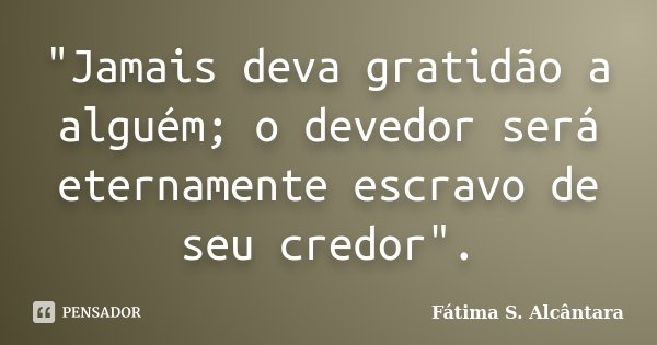 "Jamais deva gratidão a alguém; o devedor será eternamente escravo de seu credor".... Frase de Fátima S. Alcântara.