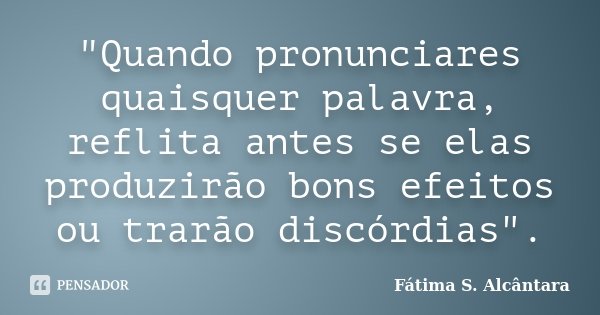 "Quando pronunciares quaisquer palavra, reflita antes se elas produzirão bons efeitos ou trarão discórdias".... Frase de Fátima S. Alcântara.