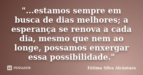 "...estamos sempre em busca de dias melhores; a esperança se renova a cada dia, mesmo que nem ao longe, possamos enxergar essa possibilidade."... Frase de Fátima Silva Alcântara.