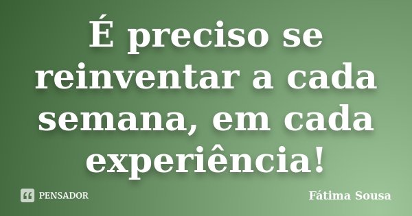 É preciso se reinventar a cada semana, em cada experiência!... Frase de Fátima Sousa.