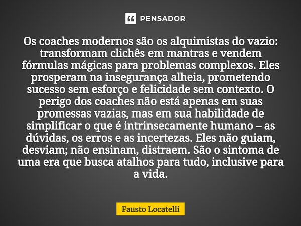 ⁠Os coaches modernos são os alquimistas do vazio: transformam clichês em mantras e vendem fórmulas mágicas para problemas complexos. Eles prosperam na inseguran... Frase de Fausto Locatelli.