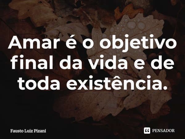 ⁠Amar é o objetivo final da vida e de toda existência.... Frase de Fausto Luiz Pizani.