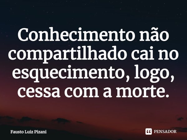 ⁠Conhecimento não compartilhado cai no esquecimento, logo, cessa com a morte.... Frase de Fausto Luiz Pizani.