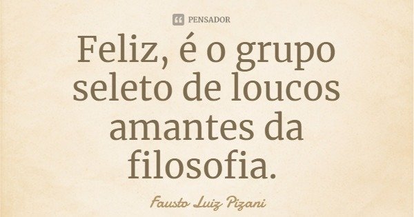 Feliz, é o grupo seleto de loucos amantes da filosofia.... Frase de Fausto Luiz Pizani.