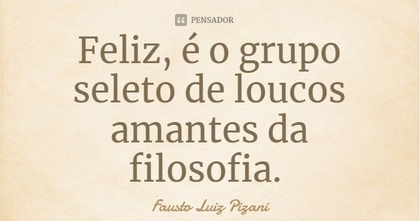 Feliz, é o grupo seleto de loucos amantes da filosofia.... Frase de Fausto Luiz Pizani.