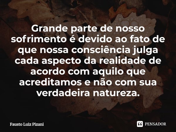 Grande parte de nosso sofrimento é devido ao fato de que nossa consciência julga cada aspecto da realidade de acordo com aquilo que acreditamos e não com sua ve... Frase de Fausto Luiz Pizani.