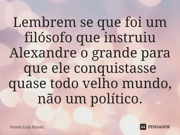 ⁠Lembrem se que foi um filósofo que instruiu Alexandre o grande para que ele conquistasse quase todo velho mundo, não um político.... Frase de Fausto Luiz Pizani.