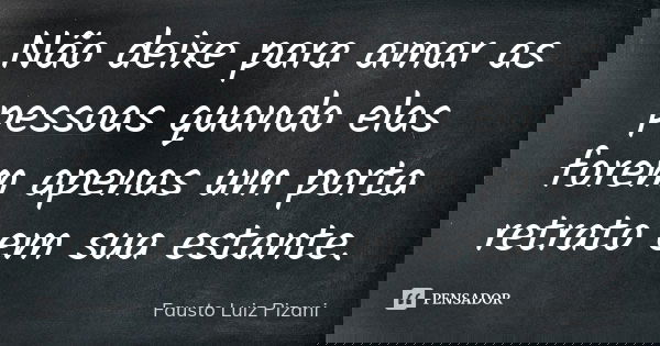 Não deixe para amar as pessoas quando elas forem apenas um porta retrato em sua estante.... Frase de Fausto Luiz Pizani.