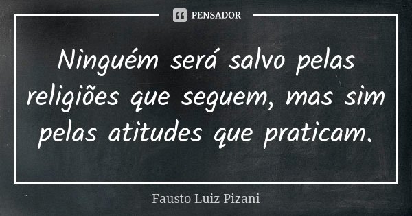 Ninguém será salvo pelas religiões que seguem, mas sim pelas atitudes que praticam.... Frase de Fausto Luiz Pizani.