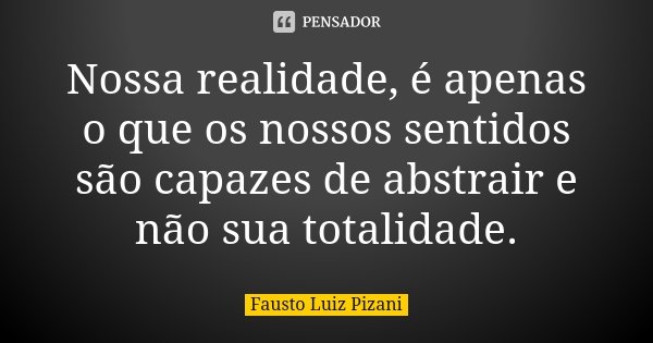 Nossa realidade, é apenas o que os nossos sentidos são capazes de abstrair e não sua totalidade.... Frase de Fausto Luiz Pizani.