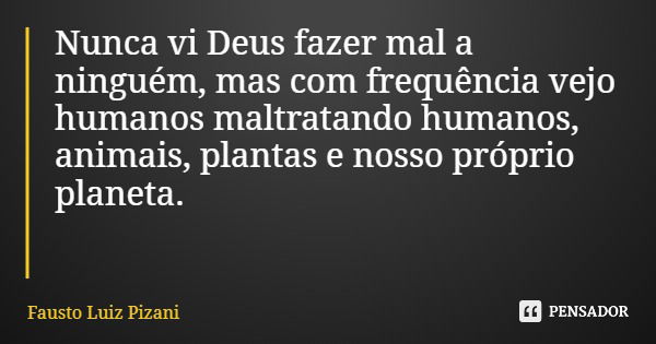 Nunca vi Deus fazer mal a ninguém, mas com frequência vejo humanos maltratando humanos, animais, plantas e nosso próprio planeta.... Frase de Fausto Luiz Pizani.