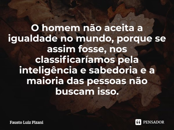 ⁠O homem não aceita a igualdade no mundo, porque se assim fosse, nos classificaríamos pela inteligência e sabedoria e a maioria das pessoas não buscam isso.... Frase de Fausto Luiz Pizani.