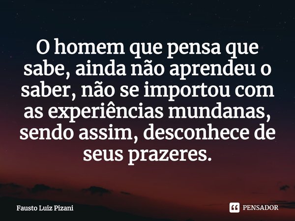⁠⁠O homem que pensa que sabe, ainda não aprendeu o saber, não se importou com as experiências mundanas, sendo assim, desconhece de seus prazeres.... Frase de Fausto Luiz Pizani.