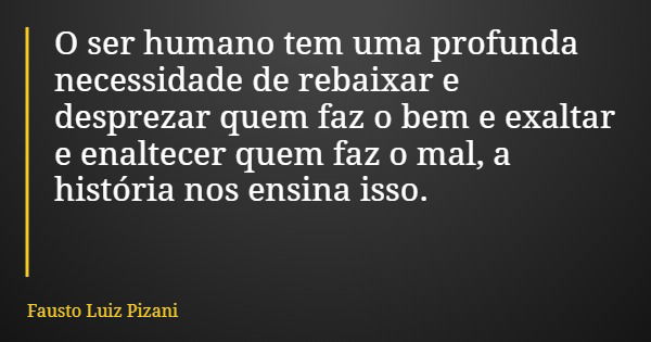 O ser humano tem uma profunda necessidade de rebaixar e desprezar quem faz o bem e exaltar e enaltecer quem faz o mal, a história nos ensina isso.... Frase de Fausto Luiz Pizani.