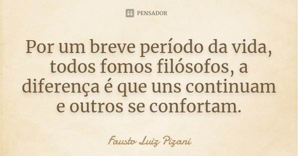 Por um breve período da vida, todos fomos filósofos, a diferença é que uns continuam e outros se confortam.... Frase de Fausto Luiz Pizani.