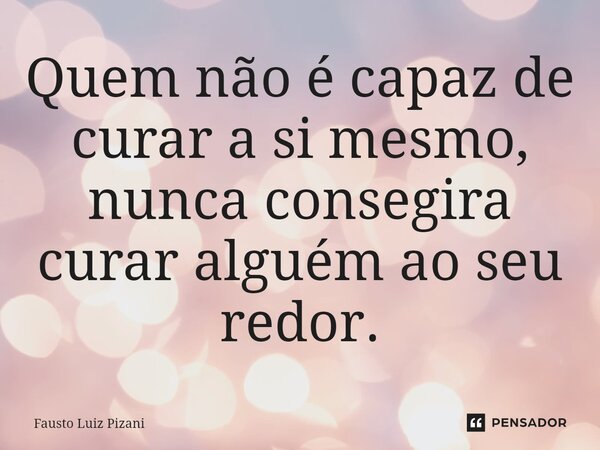 ⁠Quem não é capaz de curar a si mesmo, nunca conseguirá curar alguém ao seu redor.... Frase de Fausto Luiz Pizani.