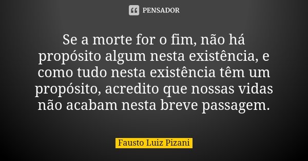 Se a morte for o fim, não há propósito algum nesta existência, e como tudo nesta existência têm um propósito, acredito que nossas vidas não acabam nesta breve p... Frase de Fausto Luiz Pizani.