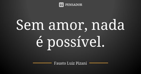 Sem amor, nada é possível.... Frase de Fausto Luiz Pizani.