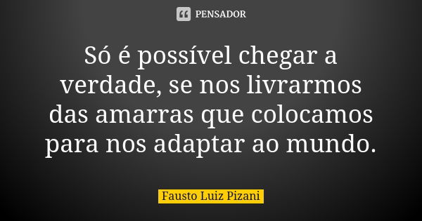 Só é possível chegar a verdade, se nos livrarmos das amarras que colocamos para nos adaptar ao mundo.... Frase de Fausto Luiz Pizani.