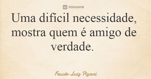 Uma difícil necessidade, mostra quem é amigo de verdade.... Frase de Fausto Luiz Pizani.