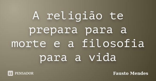 A religião te prepara para a morte e a filosofia para a vida... Frase de Fausto Mendes.