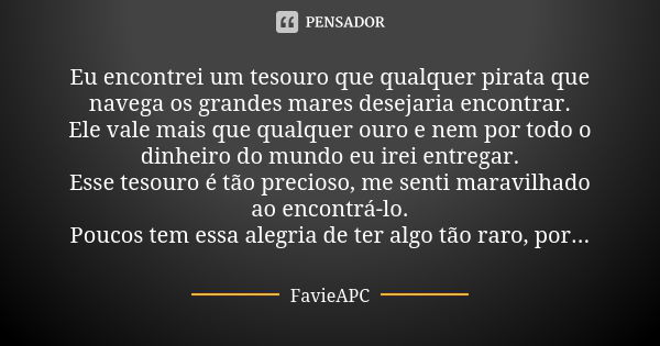 Eu encontrei um tesouro que qualquer pirata que navega os grandes mares desejaria encontrar. Ele vale mais que qualquer ouro e nem por todo o dinheiro do mundo ... Frase de FavieAPC.