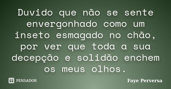 Duvido que não se sente envergonhado como um inseto esmagado no chão, por ver que toda a sua decepção e solidão enchem os meus olhos.... Frase de Faye Perversa.