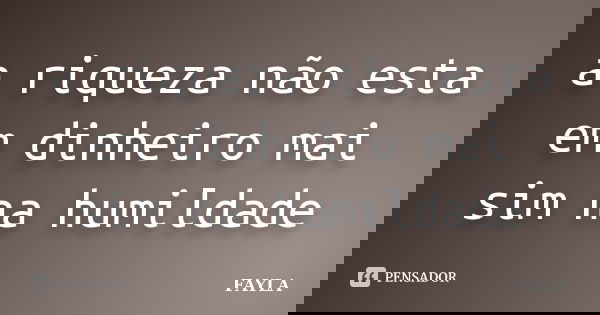 a riqueza não esta em dinheiro mai sim na humildade... Frase de fayla.