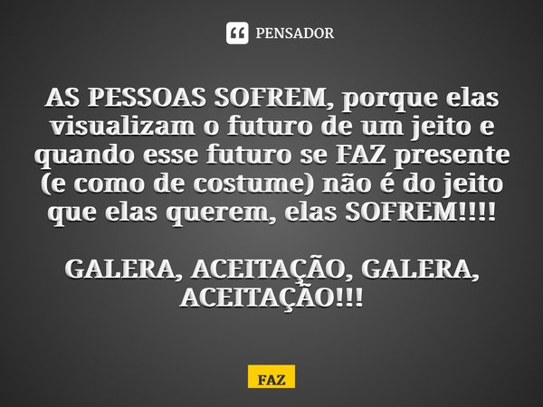 ⁠AS PESSOAS SOFREM, porque elas visualizam o futuro de um jeito e quando esse futuro se FAZ presente (e como de costume) não é do jeito que elas querem, elas SO... Frase de FAZ.