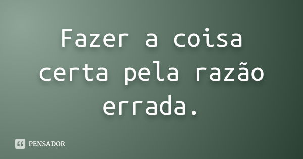 Fazer a coisa certa pela razão errada.