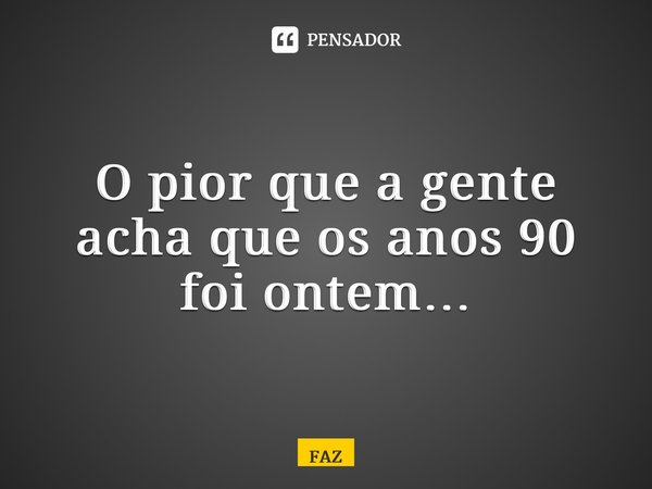 ⁠O pior que a gente acha que os anos 90 foi ontem…... Frase de FAZ.