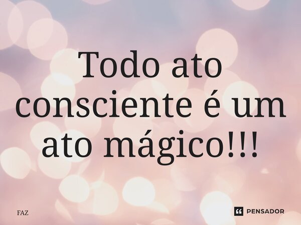 ⁠Todo ato consciente é um ato mágico!!!... Frase de FAZ.