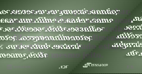as vezes eu eu queria sonhar, passar um filme e saber como seria se tivesse feito escolhas diferentes, arrependimentos, alegrias, ou se tudo estaria do mesmo je... Frase de F.B.