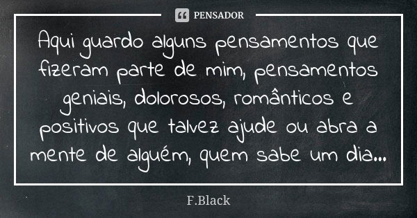 Aqui guardo alguns pensamentos que fizeram parte de mim, pensamentos geniais, dolorosos, românticos e positivos que talvez ajude ou abra a mente de alguém, quem... Frase de F.Black.