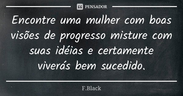 Encontre uma mulher com boas visões de progresso misture com suas idéias e certamente viverás bem sucedido.... Frase de F.Black.